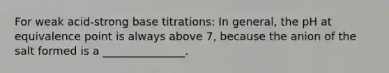 For weak acid-strong base titrations: In general, the pH at equivalence point is always above 7, because the anion of the salt formed is a _______________.