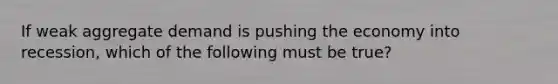 If weak aggregate demand is pushing the economy into recession, which of the following must be true?