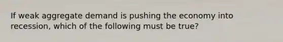If weak aggregate demand is pushing the economy into​ recession, which of the following must be​ true?
