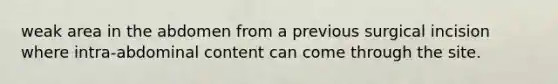 weak area in the abdomen from a previous surgical incision where intra-abdominal content can come through the site.
