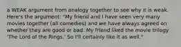 a WEAK argument from analogy together to see why it is weak. Here's the argument: "My friend and I have seen very many movies together (all comedies) and we have always agreed on whether they are good or bad. My friend liked the movie trilogy 'The Lord of the Rings.' So I'll certainly like it as well."