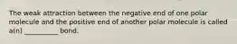 The weak attraction between the negative end of one polar molecule and the positive end of another polar molecule is called a(n) __________ bond.