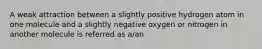 A weak attraction between a slightly positive hydrogen atom in one molecule and a slightly negative oxygen or nitrogen in another molecule is referred as a/an