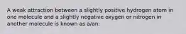 A weak attraction between a slightly positive hydrogen atom in one molecule and a slightly negative oxygen or nitrogen in another molecule is known as a/an: