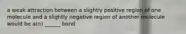 a weak attraction between a slightly positive region of one molecule and a slightly negative region of another molecule would be a(n) ______ bond