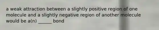 a weak attraction between a slightly positive region of one molecule and a slightly negative region of another molecule would be a(n) ______ bond