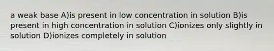 a weak base A)is present in low concentration in solution B)is present in high concentration in solution C)ionizes only slightly in solution D)ionizes completely in solution