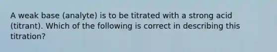 A weak base (analyte) is to be titrated with a strong acid (titrant). Which of the following is correct in describing this titration?