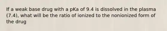 If a weak base drug with a pKa of 9.4 is dissolved in the plasma (7.4), what will be the ratio of ionized to the nonionized form of the drug