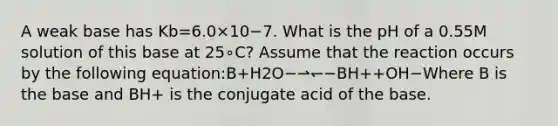 A weak base has Kb=6.0×10−7. What is the pH of a 0.55M solution of this base at 25∘C? Assume that the reaction occurs by the following equation:B+H2O−⇀↽−BH++OH−Where B is the base and BH+ is the conjugate acid of the base.