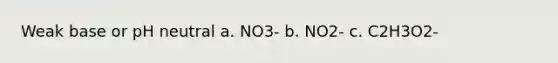 Weak base or pH neutral a. NO3- b. NO2- c. C2H3O2-