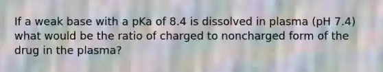 If a weak base with a pKa of 8.4 is dissolved in plasma (pH 7.4) what would be the ratio of charged to noncharged form of the drug in the plasma?