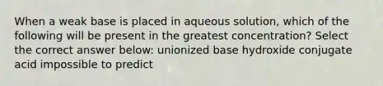 When a weak base is placed in aqueous solution, which of the following will be present in the greatest concentration? Select the correct answer below: unionized base hydroxide conjugate acid impossible to predict