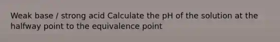 Weak base / strong acid Calculate the pH of the solution at the halfway point to the equivalence point