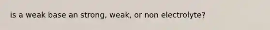 is a weak base an strong, weak, or non electrolyte?