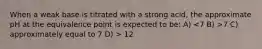 When a weak base is titrated with a strong acid, the approximate pH at the equivalence point is expected to be: A) 7 C) approximately equal to 7 D) > 12