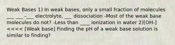 Weak Bases 1) In weak bases, only a small fraction of molecules ___ ___ -___ electrolyte, ___ dissociation -Most of the weak base molecules do not? -Less than ____ ionization in water 2)[OH-]<<<< [Weak base] Finding the pH of a weak base solution is similar to finding?