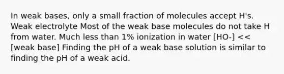 In weak bases, only a small fraction of molecules accept H's. Weak electrolyte Most of the weak base molecules do not take H from water. Much less than 1% ionization in water [HO-] << [weak base] Finding the pH of a weak base solution is similar to finding the pH of a weak acid.