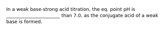 In a weak base-strong acid titration, the eq. point pH is _______________________ than 7.0, as the conjugate acid of a weak base is formed.