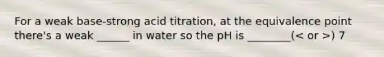 For a weak base-strong acid titration, at the equivalence point there's a weak ______ in water so the pH is ________( ) 7