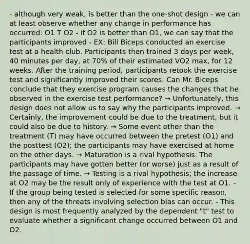 - although very weak, is better than the one-shot design - we can at least observe whether any change in performance has occurred: O1 T O2 - if O2 is better than O1, we can say that the participants improved - EX: Bill Biceps conducted an exercise test at a health club. Participants then trained 3 days per week, 40 minutes per day, at 70% of their estimated VO2 max, for 12 weeks. After the training period, participants retook the exercise test and significantly improved their scores. Can Mr. Biceps conclude that they exercise program causes the changes that he observed in the exercise test performance? → Unfortunately, this design does not allow us to say why the participants improved. → Certainly, the improvement could be due to the treatment, but it could also be due to history. → Some event other than the treatment (T) may have occurred between the pretest (O1) and the posttest (O2); the participants may have exercised at home on the other days. → Maturation is a rival hypothesis. The participants may have gotten better (or worse) just as a result of the passage of time. → Testing is a rival hypothesis; the increase at O2 may be the result only of experience with the test at O1. - If the group being tested is selected for some specific reason, then any of the threats involving selection bias can occur. - This design is most frequently analyzed by the dependent "t" test to evaluate whether a significant change occurred between O1 and O2.