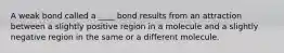 A weak bond called a ____ bond results from an attraction between a slightly positive region in a molecule and a slightly negative region in the same or a different molecule.