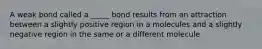 A weak bond called a _____ bond results from an attraction between a slightly positive region in a molecules and a slightly negative region in the same or a different molecule