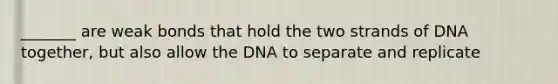 _______ are weak bonds that hold the two strands of DNA together, but also allow the DNA to separate and replicate