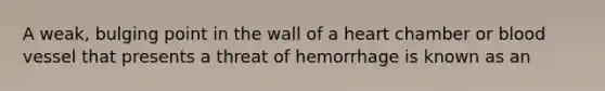 A weak, bulging point in the wall of a heart chamber or blood vessel that presents a threat of hemorrhage is known as an