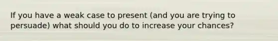 If you have a weak case to present (and you are trying to persuade) what should you do to increase your chances?