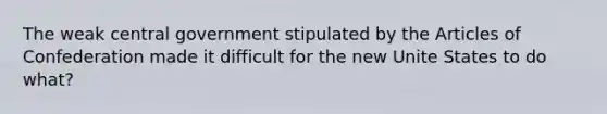 The weak central government stipulated by the Articles of Confederation made it difficult for the new Unite States to do what?