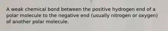 A weak chemical bond between the positive hydrogen end of a polar molecule to the negative end (usually nitrogen or oxygen) of another polar molecule.