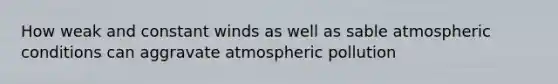 How weak and constant winds as well as sable atmospheric conditions can aggravate atmospheric pollution