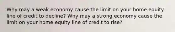 Why may a weak economy cause the limit on your home equity line of credit to decline? Why may a strong economy cause the limit on your home equity line of credit to rise?