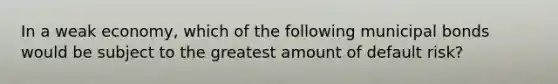 In a weak economy, which of the following municipal bonds would be subject to the greatest amount of default risk?