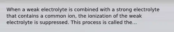 When a weak electrolyte is combined with a strong electrolyte that contains a common ion, the ionization of the weak electrolyte is suppressed. This process is called the...