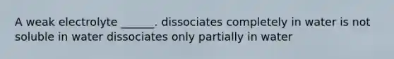 A weak electrolyte ______. dissociates completely in water is not soluble in water dissociates only partially in water