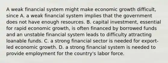 A weak financial system might make economic growth ​difficult, since A. a weak financial system implies that the government does not have enough resources. B. capital​ investment, essential for rapid economic​ growth, is often financed by borrowed funds and an unstable financial system leads to difficulty attracting loanable funds. C. a strong financial sector is needed for​ export-led economic growth. D. a strong financial system is needed to provide employment for the​ country's labor force.