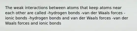 The weak interactions between atoms that keep atoms near each other are called -hydrogen bonds -van der Waals forces -ionic bonds -hydrogen bonds and van der Waals forces -van der Waals forces and ionic bonds