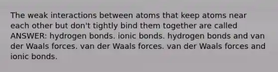 The weak interactions between atoms that keep atoms near each other but don't tightly bind them together are called ANSWER: hydrogen bonds. <a href='https://www.questionai.com/knowledge/kvOuFG6fy1-ionic-bonds' class='anchor-knowledge'>ionic bonds</a>. hydrogen bonds and van der Waals forces. van der Waals forces. van der Waals forces and ionic bonds.