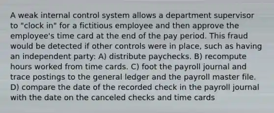 A weak internal control system allows a department supervisor to "clock in" for a fictitious employee and then approve the employee's time card at the end of the pay period. This fraud would be detected if other controls were in place, such as having an independent party: A) distribute paychecks. B) recompute hours worked from time cards. C) foot the payroll journal and trace postings to the general ledger and the payroll master file. D) compare the date of the recorded check in the payroll journal with the date on the canceled checks and time cards