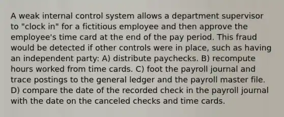 A weak internal control system allows a department supervisor to "clock in" for a fictitious employee and then approve the employee's time card at the end of the pay period. This fraud would be detected if other controls were in place, such as having an independent party: A) distribute paychecks. B) recompute hours worked from time cards. C) foot the payroll journal and trace postings to the general ledger and the payroll master file. D) compare the date of the recorded check in the payroll journal with the date on the canceled checks and time cards.