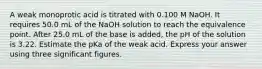 A weak monoprotic acid is titrated with 0.100 M NaOH. It requires 50.0 mL of the NaOH solution to reach the equivalence point. After 25.0 mL of the base is added, the pH of the solution is 3.22. Estimate the pKa of the weak acid. Express your answer using three significant figures.