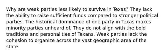 Why are weak parties less likely to survive in Texas? They lack the ability to raise sufficient funds compared to stronger political parties. The historical dominance of one party in Texas makes minority parties unheard of. They do not align with the bold traditions and personalities of Texans. Weak parties lack the cohesion to organize across the vast geographic area of the state.