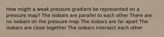 How might a weak pressure gradient be represented on a pressure map? The isobars are parallel to each other There are no isobars on the pressure map The isobars are far apart The isobars are close together The isobars intersect each other