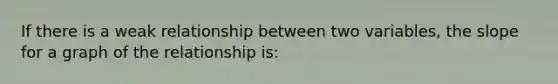 If there is a weak relationship between two variables, the slope for a graph of the relationship is: