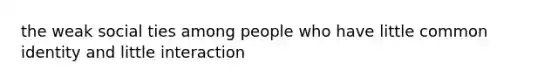 the weak social ties among people who have little common identity and little interaction