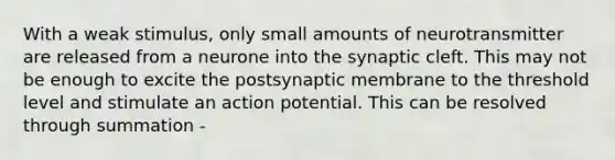 With a weak stimulus, only small amounts of neurotransmitter are released from a neurone into the synaptic cleft. This may not be enough to excite the postsynaptic membrane to the threshold level and stimulate an action potential. This can be resolved through summation -