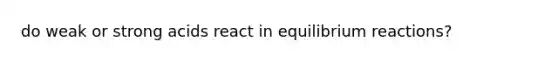 do weak or strong acids react in equilibrium reactions?