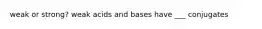 weak or strong? weak acids and bases have ___ conjugates